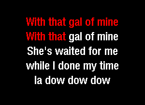 With that gal of mine
With that gal of mine
She's waited for me

while I done my time
la dow dow dow