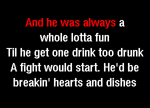 And he was always a
whole lotta fun
Til he get one drink too drunk
A fight would start. He'd be
breakin' hearts and dishes