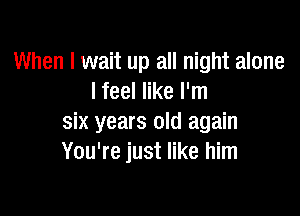 When I wait up all night alone
I feel like I'm

six years old again
You're just like him