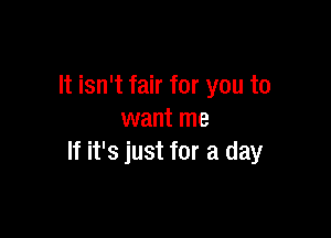 It isn't fair for you to

want me
If it's just for a day