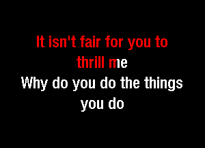 It isn't fair for you to
thrill me

Why do you do the things
you do