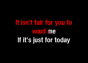 It isn't fair for you to

want me
If it's just for today