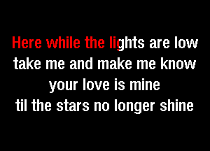 Here while the lights are low
take me and make me know
your love is mine
til the stars no longer shine