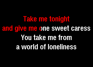 Take me tonight
and give me one sweet caress

You take me from
a world of loneliness