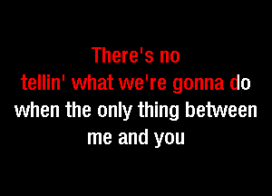 There's no
tellin' what we're gonna do

when the only thing between
me and you