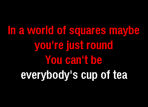 In a world of squares maybe
you're just round

You can't be
everybody's cup of tea