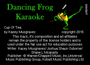 Dancing Frog 4
Karaoke

Cup Of Tea
by Kasey Musgraves copyright 2016

This track, it's composition and all affiliates
remain the property of the license holders and is
used under the fair use act for education purposes
Writeri Kacey Musgravesf Joshua Shaun Osborne!

Shane L Mcanally
Publisheri (Q WarnerfChappell Music, Inc,Universal
Music Publishing Group, Kobalt Music Publishing Ltd

(.1001ch