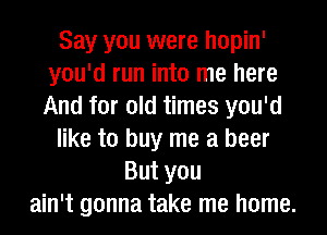 Say you were hopin'
you'd run into me here
And for old times you'd

like to buy me a beer

But you
ain't gonna take me home.