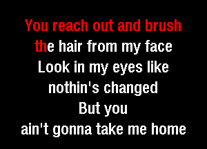 You reach out and brush
the hair from my face
Look in my eyes like

nothin's changed
But you
ain't gonna take me home