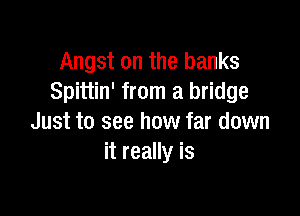 Angst on the banks
Spittin' from a bridge

Just to see how far down
it really is