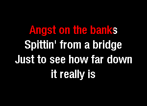 Angst on the banks
Spittin' from a bridge

Just to see how far down
it really is
