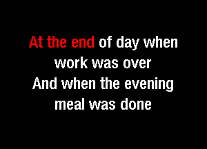 At the end of day when
work was over

And when the evening
meal was done