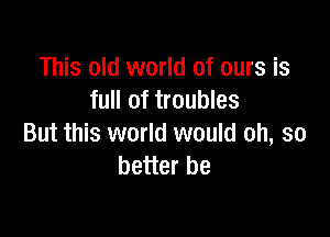 This old world of ours is
full of troubles

But this world would oh, so
better be