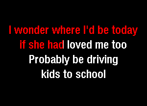 lwonder where I'd be today
if she had loved me too

Probably be driving
kids to school