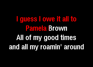 I guess I owe it all to
Pamela Brown

All of my good times
and all my roamin' around