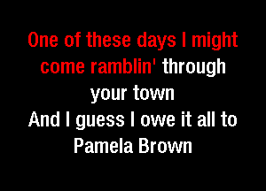 One of these days I might
come ramblin' through
your town

And I guess I owe it all to
Pamela Brown