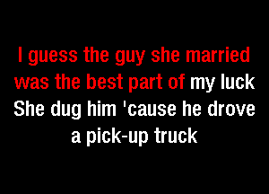 I guess the guy she married

was the best part of my luck

She dug him 'cause he drove
a pick-up truck