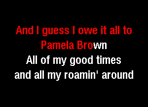 And I guess I owe it all to
Pamela Brown

All of my good times
and all my roamin' around