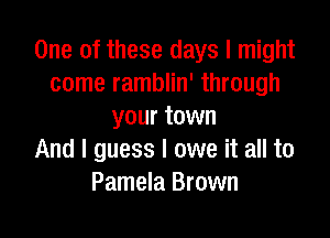 One of these days I might
come ramblin' through
your town

And I guess I owe it all to
Pamela Brown