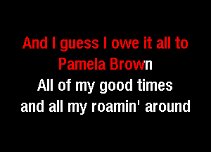 And I guess I owe it all to
Pamela Brown

All of my good times
and all my roamin' around