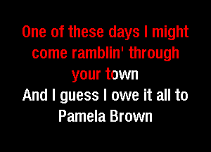 One of these days I might
come ramblin' through
your town

And I guess I owe it all to
Pamela Brown