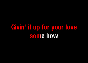 Givin' it up for your love

some how