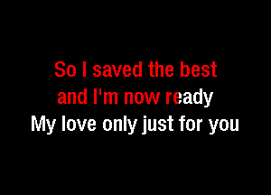 So I saved the best

and I'm now ready
My love only just for you