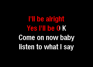 I'll be alright
Yes I'll be 0 K

Come on now baby
listen to what I say