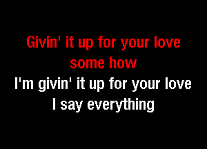 Givin' it up for your love
some how

I'm givin' it up for your love
I say everything