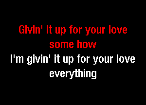 Givin' it up for your love
some how

I'm givin' it up for your love
everything