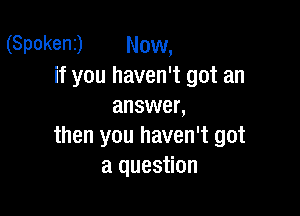 (Spokent) Now,
if you haven't got an
answer,

then you haven't got
a question