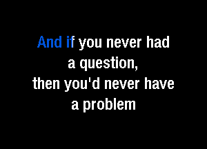 And if you never had
a question,

then you'd never have
a problem