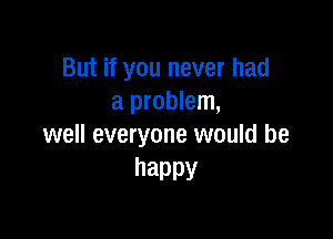 But if you never had
a problem,

well everyone would be
happy