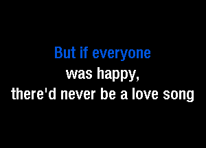 But if everyone

was happy,
there'd never be a love song