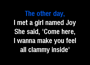 The other day,
I met a girl named Joy
She said, 'Come here,

I wanna make you feel
all clammy inside'