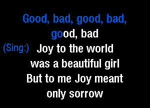 Good,bad,good,bad,
good,bad
(Singi) Joy to the world

was a beautiful girl
ButtorneJoyIneant
only sorrow