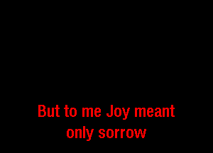 But to me Joy meant
only sorrow