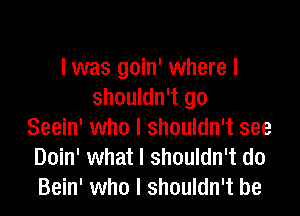 I was goin' where I
shouldn't go

Seein' who I shouldn't see
Doin' what I shouldn't do
Bein' who I shouldn't be