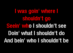 I was goin' where I
shouldn't go
Seein' who I shouldn't see
Doin' what I shouldn't do
And bein' who I shouldn't be