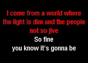 I come from a world where
the light is dim and the people
not so jive
80 fine
you know it's gonna be