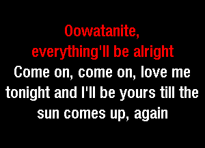 Oowatanite,
everything'll be alright
Come on, come on, love me
tonight and I'll be yours till the
sun comes up, again
