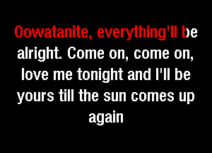 Oowatanite, everything'll be
alright. Come on, come on,
love me tonight and I'll be
yours till the sun comes up

again
