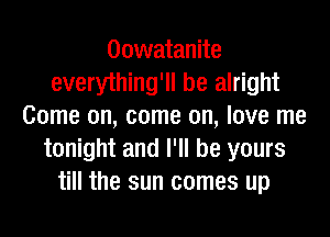 Oowatanite
everything'll be alright
Come on, come on, love me
tonight and I'll be yours
till the sun comes up