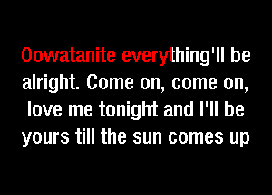 Oowatanite everything'll be
alright. Come on, come on,
love me tonight and I'll be
yours till the sun comes up