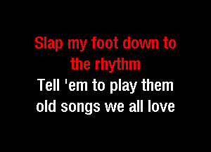 Slap my foot down to
the rhythm

Tell 'em to play them
old songs we all love