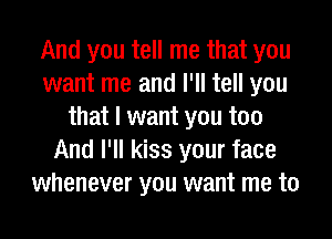 And you tell me that you
want me and I'll tell you
that I want you too
And I'll kiss your face
whenever you want me to