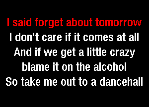 I said forget about tomorrow
I don't care if it comes at all
And if we get a little crazy
blame it on the alcohol
80 take me out to a dancehall