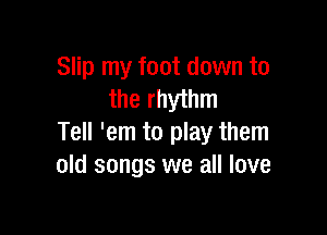 Slip my foot down to
the rhythm

Tell 'em to play them
old songs we all love