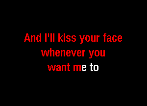 And I'll kiss your face

whenever you
want me to