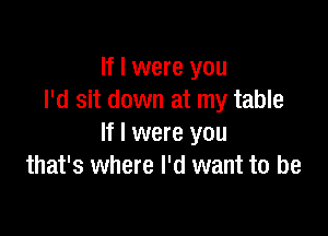If I were you
I'd sit down at my table

If I were you
that's where I'd want to be